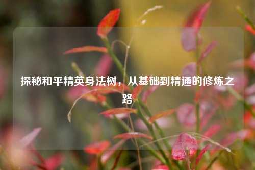 探秘和平精英身法树，从基础到精通的修炼之路