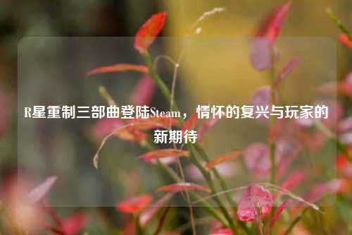 R星重制三部曲登陆Steam，情怀的复兴与玩家的新期待