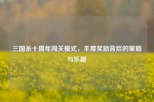 三国杀十周年闯关模式，丰厚奖励背后的策略与乐趣