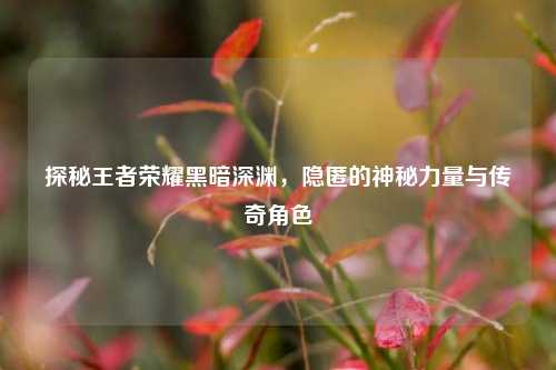 探秘王者荣耀黑暗深渊，隐匿的神秘力量与传奇角色