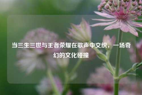 当三生三世与王者荣耀在歌声中交织，一场奇幻的文化碰撞