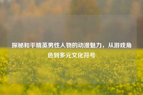 探秘和平精英男性人物的动漫魅力，从游戏角色到多元文化符号