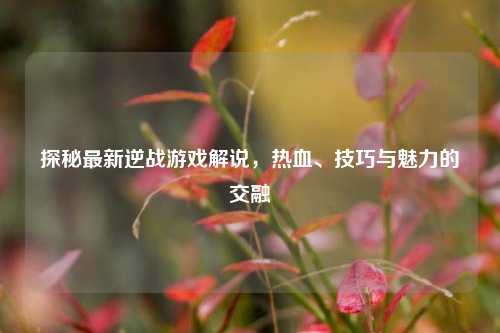 探秘最新逆战游戏解说，热血、技巧与魅力的交融