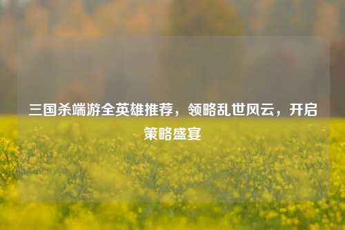 三国杀端游全英雄推荐，领略乱世风云，开启策略盛宴