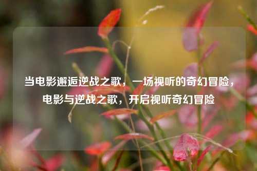 当电影邂逅逆战之歌，一场视听的奇幻冒险，电影与逆战之歌，开启视听奇幻冒险