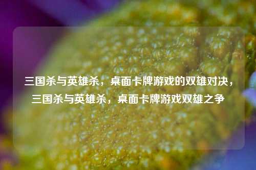 三国杀与英雄杀，桌面卡牌游戏的双雄对决，三国杀与英雄杀，桌面卡牌游戏双雄之争